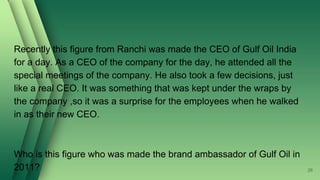 Recently this figure from Ranchi was made the CEO of Gulf Oil India
for a day. As a CEO of the company for the day, he attended all the
special meetings of the company. He also took a few decisions, just
like a real CEO. It was something that was kept under the wraps by
the company ,so it was a surprise for the employees when he walked
in as their new CEO.
Who is this figure who was made the brand ambassador of Gulf Oil in
2011? 28
 
