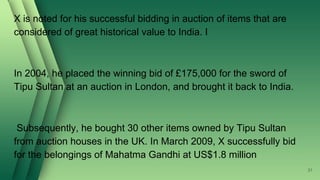 X is noted for his successful bidding in auction of items that are
considered of great historical value to India. I
In 2004, he placed the winning bid of £175,000 for the sword of
Tipu Sultan at an auction in London, and brought it back to India.
Subsequently, he bought 30 other items owned by Tipu Sultan
from auction houses in the UK. In March 2009, X successfully bid
for the belongings of Mahatma Gandhi at US$1.8 million
31
 