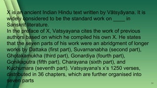 X is an ancient Indian Hindu text written by Vātsyāyana. It is
widely considered to be the standard work on ____ in
Sanskrit literature.
In the preface of X, Vatsyayana cites the work of previous
authors based on which he compiled his own X. He states
that the seven parts of his work were an abridgment of longer
works by Dattaka (first part), Suvarnanabha (second part),
Ghotakamukha (third part), Gonardiya (fourth part),
Gonikaputra (fifth part), Charayana (sixth part), and
Kuchumara (seventh part). Vatsyayana's x’s 1250 verses,
distributed in 36 chapters, which are further organised into
seven parts 34
 