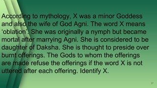 37
According to mythology, X was a minor Goddess
and also the wife of God Agni. The word X means
‘oblation’. She was originally a nymph but became
mortal after marrying Agni. She is considered to be
daughter of Daksha. She is thought to preside over
burnt offerings. The Gods to whom the offerings
are made refuse the offerings if the word X is not
uttered after each offering. Identify X.
 