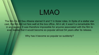 LMAO
The film Ek Dil Sau Afsane starred X and Y in titular roles. In Spite of a stellar star
cast, the film did not fare well at the box office. All in all, it wasn’t a remarkable film
in any aspect. It was therefore impossible for anyone associated with the film to
ever realise that it would become so popular almost 54 years after its release.
Why has it become so popular so suddenly?
4
 