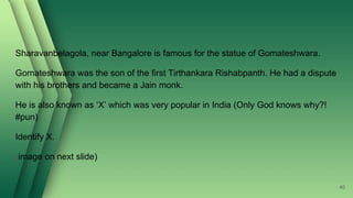 Sharavanbelagola, near Bangalore is famous for the statue of Gomateshwara.
Gomateshwara was the son of the first Tirthankara Rishabpanth. He had a dispute
with his brothers and became a Jain monk.
He is also known as ‘X’ which was very popular in India (Only God knows why?!
#pun)
Identify X.
(image on next slide)
40
 