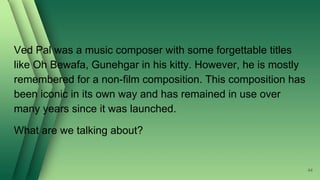 Ved Pal was a music composer with some forgettable titles
like Oh Bewafa, Gunehgar in his kitty. However, he is mostly
remembered for a non-film composition. This composition has
been iconic in its own way and has remained in use over
many years since it was launched.
What are we talking about?
44
 