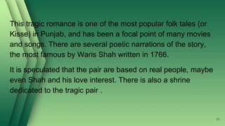 This tragic romance is one of the most popular folk tales (or
Kisse) in Punjab, and has been a focal point of many movies
and songs. There are several poetic narrations of the story,
the most famous by Waris Shah written in 1766.
It is speculated that the pair are based on real people, maybe
even Shah and his love interest. There is also a shrine
dedicated to the tragic pair .
50
 