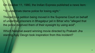 On October 11, 1980, the Indian Express published a news item:
"10 undertrials blame police for losing sight.“
This led to a petition being moved in the Supreme Court on behalf
of undertrial prisoners in Bhagalpur jail in Bihar who "alleged that
the police deprived them of their eyesight by using acid".
Which National award winning movie directed by Prakash Jha
starring Ajay Devgn took inspiration from this incident?
58
 