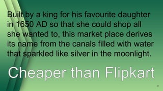 Built by a king for his favourite daughter
in 1650 AD so that she could shop all
she wanted to, this market place derives
its name from the canals filled with water
that sparkled like silver in the moonlight.
61
 