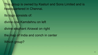 This group is owned by Kasturi and Sons Limited and is
headquartered in Chennai.
Its logo consists of:
divine cow Kamdehnu on left
divine elephant Airawat on right
the map of India and conch in center
Which group?
64
 