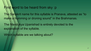 First word to be heard from sky :p
The Sanskrit name for this syllable is Pranava, attested as “to
make a humming or droning sound” in the Brahmanas.
The Mandukya Upanishad is entirely devoted to the
explanation of the syllable.
Which syllable are we talking about?
67
 