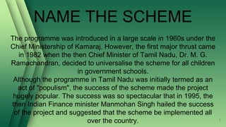 NAME THE SCHEME
The programme was introduced in a large scale in 1960s under the
Chief Ministership of Kamaraj. However, the first major thrust came
in 1982 when the then Chief Minister of Tamil Nadu, Dr. M. G.
Ramachandran, decided to universalise the scheme for all children
in government schools.
Although the programme in Tamil Nadu was initially termed as an
act of "populism", the success of the scheme made the project
hugely popular. The success was so spectacular that in 1995, the
then Indian Finance minister Manmohan Singh hailed the success
of the project and suggested that the scheme be implemented all
over the country. 7
 