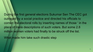 During the first general elections Sukumar Sen The CEC got
outraged by a social practice and directed his officials to
correct the electoral rolls by inserting names of those ‘ in the
place of mere descriptions of such voters. But some 2.8
million women voters had finally to be struck off the list.
What made him take such drastic step
70
 