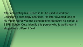 After completing his B.Tech in IT, he used to work for
Cognizant Technology Solutions. He later revealed, one of
his major regret was not being able to represent his school at
ESPN School Quiz. Identify this person who is well known in
altogether a different field.
75
 