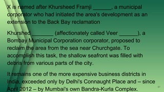 X is named after Khursheed Framji ______, a municipal
corporator who had initiated the area's development as an
extension to the Back Bay reclamation
Khurshed _______ (affectionately called Veer ______), a
Bombay Municipal Corporation corporator, proposed to
reclaim the area from the sea near Churchgate. To
accomplish this task, the shallow seafront was filled with
debris from various parts of the city.
It remains one of the more expensive business districts in
India, exceeded only by Delhi's Connaught Place and – since
April 2012 – by Mumbai's own Bandra-Kurla Complex.
87
 