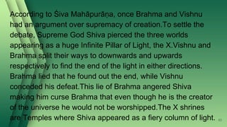 According to Śiva Mahāpurāṇa, once Brahma and Vishnu
had an argument over supremacy of creation.To settle the
debate, Supreme God Shiva pierced the three worlds
appearing as a huge Infinite Pillar of Light, the X.Vishnu and
Brahma split their ways to downwards and upwards
respectively to find the end of the light in either directions.
Brahma lied that he found out the end, while Vishnu
conceded his defeat.This lie of Brahma angered Shiva
making him curse Brahma that even though he is the creator
of the universe he would not be worshipped.The X shrines
are Temples where Shiva appeared as a fiery column of light. 93
 