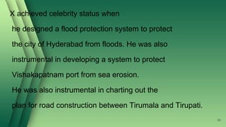 X achieved celebrity status when
he designed a flood protection system to protect
the city of Hyderabad from floods. He was also
instrumental in developing a system to protect
Vishakapatnam port from sea erosion.
He was also instrumental in charting out the
plan for road construction between Tirumala and Tirupati.
96
 