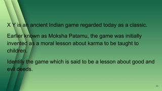 X Y is an ancient Indian game regarded today as a classic.
Earlier known as Moksha Patamu, the game was initially
invented as a moral lesson about karma to be taught to
children.
Identify the game which is said to be a lesson about good and
evil deeds.
99
 