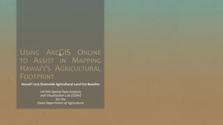 cUSING ARCGIS ONLINE
TO ASSIST IN MAPPING
HAWAI‘I’S AGRICULTURAL
FOOTPRINT
Hawai‘i 2015 Statewide Agricultural Land Use Baseline
UH Hilo Spatial Data Analysis
and Visualization Lab (SDAV)
for the
State Department of Agriculture
 