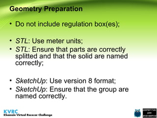 Geometry Preparation
• Do not include regulation box(es);
• STL: Use meter units;
• STL: Ensure that parts are correctly
splitted and that the solid are named
correctly;
• SketchUp: Use version 8 format;
• SketchUp: Ensure that the group are
named correctly.

 