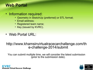 Web Portal
• Information required:
•
•
•
•

Geometry in SketchUp (preferred) or STL format;
Email address;
Registered team name;
Key (issued by KVRC).

• Web Portal URL:
http://www.khamsinvirtualracecarchallenge.com/th
e-challenge-2014/submit
You can submit multiple time, we will consider the latest submission
(prior to the submission date).

 