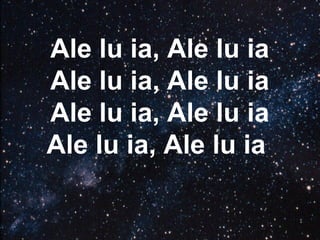 Ale lu ia, Ale lu ia
Ale lu ia, Ale lu ia
Ale lu ia, Ale lu ia
Ale lu ia, Ale lu ia
 