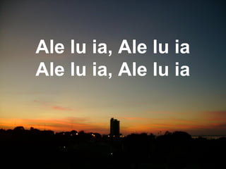 Ale lu ia, Ale lu ia
Ale lu ia, Ale lu ia
 