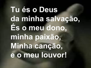 Tu és o Deus
da minha salvação,
És o meu dono,
minha paixão,
Minha canção,
e o meu louvor!
 