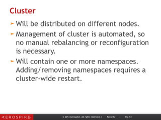Cluster
➤ Will be distributed on different nodes.
➤ Management of cluster is automated, so
no manual rebalancing or reconfiguration
is necessary.
➤ Will contain one or more namespaces.
Adding/removing namespaces requires a
cluster-wide restart.
© 2013 Aerospike. All rights reserved. | Records | Pg. 14
 