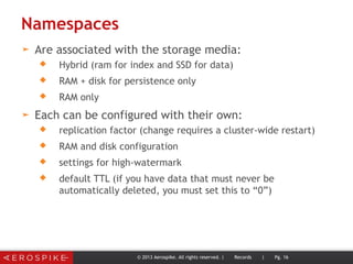 Namespaces
➤ Are associated with the storage media:
 Hybrid (ram for index and SSD for data)
 RAM + disk for persistence only
 RAM only
➤ Each can be configured with their own:
 replication factor (change requires a cluster-wide restart)
 RAM and disk configuration
 settings for high-watermark
 default TTL (if you have data that must never be
automatically deleted, you must set this to “0”)
© 2013 Aerospike. All rights reserved. | Records | Pg. 16
 