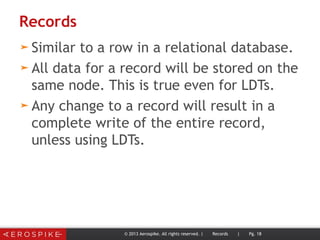 Records
➤ Similar to a row in a relational database.
➤ All data for a record will be stored on the
same node. This is true even for LDTs.
➤ Any change to a record will result in a
complete write of the entire record,
unless using LDTs.
© 2013 Aerospike. All rights reserved. | Records | Pg. 18
 