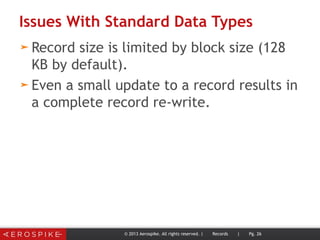 Issues With Standard Data Types
➤ Record size is limited by block size (128
KB by default).
➤ Even a small update to a record results in
a complete record re-write.
© 2013 Aerospike. All rights reserved. | Records | Pg. 26
 