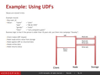 Example: Using UDFs
Values are stored in bins
Example record:
➤Key=user_id
➤Value= “name” = “john”
“dob” = “08-20-1970”
“gender” = “male”
“likes” = “cars,computers,goats”
Business logic is that if the person is older than 18 years old, put them into campaign “bluesky”.
1.Client makes UDF request
2.Node reads entire value from storage
3.Node applies UDF on returned data
4.Nodes writes data
5.Node returns status
© 2013 Aerospike. All rights reserved. | Records | Pg. 30
Client Node Storage
UDF
Read (all)
Read (all)
Return
status
Write (all)
Write (all)
 