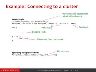 Example: Connecting to a cluster
© 2013 Aerospike. All rights reserved. | Records | Pg. 31
Policy contains operational
defaults like timeout
Policy contains operational
defaults like timeout
Seed hostSeed host Seed portSeed port
Do some workDo some work
Disconnect from the clusterDisconnect from the cluster
List of hostsList of hosts
 