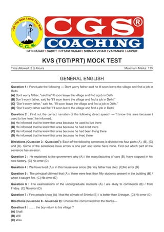 Maximum Marks: 135
GTB NAGAR I SAKET I UTTAM NAGAR I NIRMAN VIHAR I VARANASI I JAIPUR
KVS (TGT/PRT) MOCK TEST
Time Allowed: 2 ½ Hours
GENERAL ENGLISH
Question 1 : Punctuate the following — Dont worry father said he Ill soon leave the village and find a job in
Delhi.
(A) Dont worry father, “said he” Ill soon leave the village and find a job in Delhi
(B) Don’t worry father, said he “I’ll soon leave the village and find a job in Delhi.”
(C) “Don’t worry father,” said he, “I’ll soon leave the village and find a job in Delhi.”
(D) “Don’t worry father said he” I’ll soon leave the village and find a job in Delhi
Question 2 : Find out the correct narration of the following direct speech — “I know this area because I
used to live here,” he informed.
(A) He informed that he knew that area because he used to live there
(B) He informed that he knew that area because he had lived there
(C) He informed that he knew that area because he had been living there
(D) He informed that he knew that area because he lived there
Directions (Question 3 - Question7): Each of the following sentences is divided into four parts (A), (B), (C)
and (D). Some of the sentences have errors is one part and some have none. Find out which part of the
sentence has an error.
Question 3 : He explained to the government why (A) / the manufacturing of cars (B) /have stopped in his
new factory. (C) No error (D)
Question 4 : We have lived (A) / in this house ever since (B) / my father has died. (C)No error (D)
Question 5 : The principal claimed that (A) / there were less than fifty students present in the building (B) /
when it caught fire. (C) No error (D)
Question 6 : The examinations of the undergraduate students (A) / are likely to commence (B) / from
Friday. (C) No error (D)
Question 7 : Few people know (A) / that the climate of Shimla (B) / is better than Srinagar. (C) No error (D)
Directions (Question 8 - Question 9): Choose the correct word for the blanks—
Question 8 : …… the boy return to his village ?
(A) Shall
(B) Will
(C) Was
 