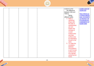 190
students to find
the difference
between CSA and
TSA by
taking
different solids.
4. Make a
cylindrical
shape with
the help of
cardboard/pa
per and
explain the
concept of
curved
surface area
and total
surface area
by separating
its part in the
class.
5. To make the
correlation
between
Circumferenc
e and Curved
surface area
of a cylinder
using Carrom
Coins.
3129911244109
332481205
https://diksha.go
v.in/play/collectio
n/do_313103475
1514624001146
5?contentId=do_
3126939675110
5228813895
 