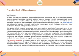 2
From the Desk of Commissioner
Dear Teachers
In recent past we have witnessed unprecedented disruption in education due to the prevailing pandemic
situation. Closure of Vidyalayas hampered students’ learning. However, the crisis encouraged us to find out
the innovative and workable solutions. Our teachers have shown the resilience and tremendous sese of
adaptability to accept the new challenges to continue the uninterrupted journey of learning. The online teaching
and various other ways and methods to make learning interesting and joyful is the biggest achievement of our
teachers and Principals in the present circumstances.
During these difficult times we came across cases where students faced lack of resources in terms of poor
Internet connectivity and non-availability of devices etc. But our Vidyalayas have worked out suitable strategies
to address these issues by constantly talking to parents, students and other stake holders who could help them.
The impact made due to the unprecedented pandemic was massive and complex but the response by our
teachers and Vidyalayas as a whole was equally innovative and pragmatic. We must seize this opportunity to
establish the new ways and methods to address the need of education in near future. Some of the learning of
pandemic time is bound to continue to guide and shape our future course of education.
The Split-up of Syllabus is an important tool in the hands of teachers to plan and execute the teaching-learning
activities and assessment throughout the academic year. In Kendriya Vidyalayas now we are optimistically
looking beyond the pandemic phase. We are hopeful that any time soon our students will be able to come to
Vidyalayas. Although the Split-up of Syllabus has been planned in such a manner that it could address the need
 