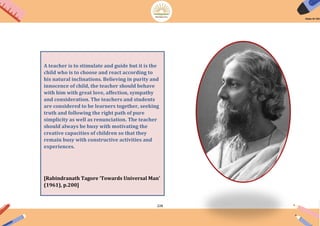 228
A teacher is to stimulate and guide but it is the
child who is to choose and react according to
his natural inclinations. Believing in purity and
innocence of child, the teacher should behave
with him with great love, affection, sympathy
and consideration. The teachers and students
are considered to be learners together, seeking
truth and following the right path of pure
simplicity as well as renunciation. The teacher
should always be busy with motivating the
creative capacities of children so that they
remain busy with constructive activities and
experiences.
[Rabindranath Tagore ‘Towards Universal Man’
(1961), p.200]
 