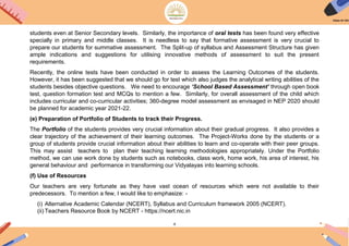 4
students even at Senior Secondary levels. Similarly, the importance of oral tests has been found very effective
specially in primary and middle classes. It is needless to say that formative assessment is very crucial to
prepare our students for summative assessment. The Split-up of syllabus and Assessment Structure has given
ample indications and suggestions for utilising innovative methods of assessment to suit the present
requirements.
Recently, the online tests have been conducted in order to assess the Learning Outcomes of the students.
However, it has been suggested that we should go for test which also judges the analytical writing abilities of the
students besides objective questions. We need to encourage ‘School Based Assessment’ through open book
test, question formation test and MCQs to mention a few. Similarly, for overall assessment of the child which
includes curricular and co-curricular activities; 360-degree model assessment as envisaged in NEP 2020 should
be planned for academic year 2021-22.
(e) Preparation of Portfolio of Students to track their Progress.
The Portfolio of the students provides very crucial information about their gradual progress. It also provides a
clear trajectory of the achievement of their learning outcomes. The Project-Works done by the students or a
group of students provide crucial information about their abilities to learn and co-operate with their peer groups.
This may assist teachers to plan their teaching learning methodologies appropriately. Under the Portfolio
method, we can use work done by students such as notebooks, class work, home work, his area of interest, his
general behaviour and performance in transforming our Vidyalayas into learning schools.
(f) Use of Resources
Our teachers are very fortunate as they have vast ocean of resources which were not available to their
predecessors. To mention a few, I would like to emphasize: -
(i) Alternative Academic Calendar (NCERT), Syllabus and Curriculum framework 2005 (NCERT).
(ii) Teachers Resource Book by NCERT - https://ncert.nic.in
 
