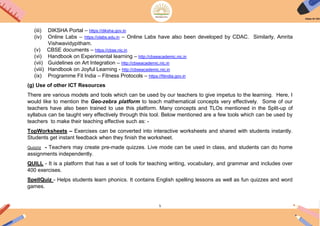 5
(iii) DIKSHA Portal – https://diksha.gov.in
(iv) Online Labs – https://olabs.edu.in – Online Labs have also been developed by CDAC. Similarly, Amrita
Vishwavidypitham.
(v) CBSE documents – https://cbse.nic.in
(vi) Handbook on Experimental learning – http://cbseacademic.nic.in
(vii) Guidelines on Art Integration – http://cbseacademic.nic.in
(viii) Handbook on Joyful Learning - http://cbseacademic.nic.in
(ix) Programme Fit India – Fitness Protocols – https://fitindia.gov.in
(g) Use of other ICT Resources
There are various models and tools which can be used by our teachers to give impetus to the learning. Here, I
would like to mention the Geo-zebra platform to teach mathematical concepts very effectively. Some of our
teachers have also been trained to use this platform. Many concepts and TLOs mentioned in the Split-up of
syllabus can be taught very effectively through this tool. Below mentioned are a few tools which can be used by
teachers to make their teaching effective such as: -
TopWorksheets – Exercises can be converted into interactive worksheets and shared with students instantly.
Students get instant feedback when they finish the worksheet.
Quizziz - Teachers may create pre-made quizzes. Live mode can be used in class, and students can do home
assignments independently.
QUILL - It is a platform that has a set of tools for teaching writing, vocabulary, and grammar and includes over
400 exercises.
SpellQuiz - Helps students learn phonics. It contains English spelling lessons as well as fun quizzes and word
games.
 
