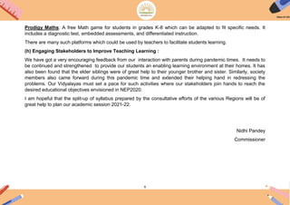 6
Prodigy Maths: A free Math game for students in grades K-8 which can be adapted to fit specific needs. It
includes a diagnostic test, embedded assessments, and differentiated instruction.
There are many such platforms which could be used by teachers to facilitate students learning.
(h) Engaging Stakeholders to Improve Teaching Learning :
We have got a very encouraging feedback from our interaction with parents during pandemic times. It needs to
be continued and strengthened to provide our students an enabling learning environment at their homes. It has
also been found that the elder siblings were of great help to their younger brother and sister. Similarly, society
members also came forward during this pandemic time and extended their helping hand in redressing the
problems. Our Vidyalayas must set a pace for such activities where our stakeholders join hands to reach the
desired educational objectives envisioned in NEP2020.
I am hopeful that the split-up of syllabus prepared by the consultative efforts of the various Regions will be of
great help to plan our academic session 2021-22.
Nidhi Pandey
Commissioner
 
