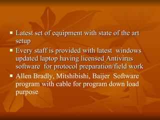 Latest set of equipment with state of the art setup Every staff is provided with latest  windows updated laptop having licensed Antivirus software  for protocol preparation/field work Allen Bradly, Mitshibishi, Baijer  Software program with cable for program down load purpose 