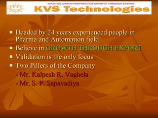 Headed by 24 years experienced people in Pharma and Automation field Believe in  GROWTH THROUGH EXPORT Validation is the only focus Two Pillers of the Company - Mr. Kalpesh R. Vaghela - Mr. S. P. Sapavadiya 