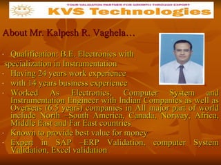 About Mr. Kalpesh R. Vaghela… Qualification: B.E. Electronics with specialization in Instrumentation Having 24 years work experience  with 14 years business experience  Worked As Electronics, Computer System and Instrumentation Engineer with Indian Companies as well as Overseas (6.5 years) companies in All major part of world include North –South America, Canada, Norway, Africa, Middle East and Far East countries Known to provide best value for money  Expert in SAP –ERP Validation, computer System Validation, Excel validation 