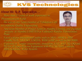 About Mr. S. P. Sapavadiya… More than 23 years of work experience in Pharmaceuticals Field He was a Core Team member of Validation Cell in Corporate Quality Engineering And team Member of Project Team in Alembic Limited. and executed  projects  at Alembic LIMITED at Vadodara/ Panelav Formulation Plant Faced various International audits such as MCC, MHRA, TPD Canada,TGA, ANVISA, USFDA, WHO GMP as well as ISO 9000. Expertise in  Vender assessments, inspection, FAT, SAT, IQ, OQ and PQ for all types Process Equipment with PLC/SCADA Controls, BMS Software, Water System.   