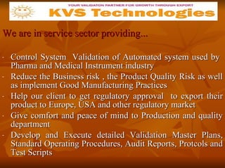 We are in service sector providing... Control System  Validation of Automated system used by  Pharma and Medical Instrument industry Reduce the Business risk , the Product Quality Risk as well as implement Good Manufacturing Practices  Help our client to get regulatory approval  to export their product to Europe, USA and other regulatory market Give comfort and peace of mind to Production and quality department Develop and Execute detailed Validation Master Plans, Standard Operating Procedures, Audit Reports, Protcols and Test Scripts  