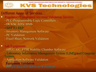 Different Areas of Services… Regulatory Compliance Services| Validation Services - PLC-Programmable Logic Controllers - DCS|SCADA/ BMS - SAP R3 ERP - Inventory Management Software - PC Validation - Excel Sheet, Network Validation Lab Equipments - HPLC, GC, FTIR Stability Chamber Software - Laboratory Information Management System (LIMS) and Computer System - Application Software Validation Equipment Validation Clinical Research Software Validation \| 