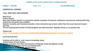 KENDRIYA VIDYALAYA SANGATHAN, CHENNAI REGION
SUBJECT : HISTORY Class: 7 A KV MINAMBAKKAM
EXPERIENTIAL LEARNING
Topic: NEW KINGS AND KINGDOM
ROLE PLAY
A Short Report:
Role-play enables learners to experience realistic examples of practices, behaviours and decision making skills they
need to be successful and confident.
Realistic scenarios and characters provide a more interactive way to learn rather than the usual classroom based
learning.
The act emphasized the Role of Chola kingdom and administration Rajendra Chola in a innovative way
Videos Link:
https://drive.google.com/file/d/1oXegJKnK8lKyojMpMbWwG0Eav4qjsD1m/view?usp=sharing
Learning Outcomes:
Students will be able to and l acquire knowledge about
A brief history of early Cholas.
Military conquests and other achievements of Rajaraja Chola and Rajendra Chola
Campaigns of Rajendra I and his accomplishments.
Salient features of the Chola administration.
Literature, Art and architecture of the cholas
 