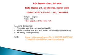 क
ें द्रीय विद्यालय संगठन, चेन्नै संभाग
क
े न्द्रीय विद्यालय सं.1, िायु सेना स्थल, ताम्बरम, चेन्नई
KENDRIYA VIDYALAYA NO.1, AFS, TAMBARAM
https://drive.google.com/file/d/1OPK0D_D4EA5OjC
1TyMpf9zX94Vu8M89w/view?usp=sharing
Subject : English
Class: VIIB
Title: Gopal and the Hilsa Fish
Learning Outcomes:
• To make learning easy and enjoyable
• Understanding the text and use of technology appropriately
• Learning through doing
Link:
 
