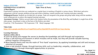 KENDRIYA VIDYALAYA SANGATHAN, CHENNAI REGION
Subject: ENGLISH Class:10 A KV CRPF AVADI
EXPERIENTIAL LEARNING Topic: Prose & Poetry
A Short Report:
Experiential Learning Activities are conducted on a regular basis in teaching of English in various classes. With direct and active
engagement with the concept, problem-solving and creative thinking, content retention and learning took place naturally.
Pedagogical Process: Students are divided into six groups. Tasks are assigned to the groups and group leader along with the members
work collaboratively to achieve the targeted learning outcomes.
Assessment Strategy: Rubrics are provided to the students before the presentation of the Role Play and feedback is sought from all the
other groups. Assessment is done on the basis of the Rubrics provided.
Creativity: 5 M, Presentation: 5 M, Expression: 5 M Body Language: 5 M
Video Link:
https://drive.google.com/file/d/1a-wVmqhWkCnvdNavXjiuOhlNWx6cEFOf/view?usp=sharing
Learning Outcomes:
Students will be able to
 Learn by doing and engage the senses to develop the knowledge and skill through real experience.
 Have a safe learning environment in which mistakes will be made, but they will provide valuable learning
without negative consequences.
 Move beyond theory and into the realm of ‘first-hand’ experience, by applying knowledge and skill and increase
retention of concepts.
 Have a real mindset change, through learning skills such as leadership, empathy, collaboration, and
communication through meaningful opportunities to practice.
Mrs. Brijit N J
TGT English
KV CRPF Avadi Chennai
 