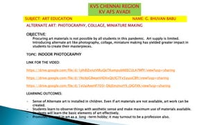 ALTERNATE ART: PHOTOGRAPHY, COLLAGE, MINIATURE MAKING
OBJECTIVE:
Procuring art materials is not possible by all students in this pandemic. Art supply is limited.
Introducing alternate art like photography, collage, miniature making has yielded greater impact in
students to create their masterpieces.
TOPIC: INDOOR PHOTOGRAPHY
LINK FOR THE VIDEO:
https://drive.google.com/file/d/1ph8IZxnzVtRuQoTKompubNEECULA7MfY/view?usp=sharing
https://drive.google.com/file/d/1Ns9pG8wyeV4DIixQlclG7Fx5yujoCBft/view?usp=sharing
https://drive.google.com/file/d/1xUaiAeeHF705l-DbjEmztvzY9_OIGFXX/view?usp=sharing
LEARNING OUTCOMES:
- Sense of Alternate art is installed in children. Even if art materials are not available, art work can be
created.
- Students learn to observe things with aesthetic sense and make maximum use of materials available.
- Students will learn the basic elements of art effectively.
- Promotes interest in art as a long -term hobby; it may turnout to be a profession also.
SUBJECT: ART EDUCATION NAME: G. BHUVAN BABU
KVS CHENNAI REGION
KV AFS AVADI
 