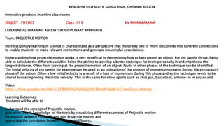 KENDRIYA VIDYALAYA SANGATHAN, CHENNAI REGION.
Innovative practices in online classrooms
SUBJECT : PHYSICS Class: 11 B KV MINAMBAKKAM
EXPERIENTIAL LEARNING AND INTERDISCIPLINARY APPROACH
Topic: PROJECTILE MOTION
Interdisciplinary learning in science is characterized as a perspective that integrates two or more disciplines into coherent connections
to enable students to make relevant connections and generate meaningful associations.
Understanding how projectile motion works is very beneficial in determining how to best propel an object. For the javelin throw, being
able to calculate the different variables helps the athlete to develop a better technique for them personally in order to throw the
longest distance. Often from looking at the projectile motion of an object, faults in other phases of the technique can be identified.
The initial velocity of the javelin for example can be used as an indication of the amount of momentum created during the preparatory
phase of the action. Often a low initial velocity is a result of a loss of momentum during this phase and so the technique needs to be
altered hence improving the initial velocity. This is the same for other sports such as shot put, basketball, a throw-in in soccer and
Video:
https://drive.google.com/file/d/1ZjRK0h0aZha6bQn30E1NvViP-fpqB-02/view?usp=sharing
Learning Outcomes:
Students will be able to
understand the concept of Projectile motion.
gain an in-depth knowledge of the topic by visualizing different examples of Projectile motion
distinguish between Projectile and non Projectile motion and
appreciate the correlation between Physics and Sports.
 