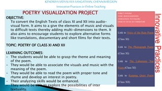 Link to Voice of the Rain Poem
(Class XI)
Link to The Photograph Poem
(Class XI)
Link to The Laburnum Top
Poem (Class XI)
Link to Keeping Quiet Poem
(Class XII)
KENDRIYA VIDYALAYA SANGATHAN, CHENNAI REGION
Innovative Practices in Online Teaching
SUBJECT:ENGLISH
NAME: JINEESHSEBASTIAN
DESIGNATION: PGT ENGLISH
NAMEOFTHEKV: KV COIMBATORE
Innovative
Practices
POETRY VISUALIZATION PROJECT
OBJECTIVE:
To convert the English Texts of class XI and XII into audio-
visual form. It aims to a give the elements of music and visuals
to difficult texts thereby adding multi-dimensions to them. It
also aims to encourage students to explore alternative forms
like translations, documentary and short films for their texts.
TOPIC: POETRY OF CLASS XI AND XII
LEARNING OUTCOMES:
- The students would be able to grasp the theme and meaning
of the poem.
- They would be able to associate the visuals and music with the
meaning of the poem.
- They would be able to read the poem with proper tone and
rhyme and develop an interest in poetry.
- Their analyzing skills would be enhanced.
- They would be able to explore the possibilities of inter
textuality.
 